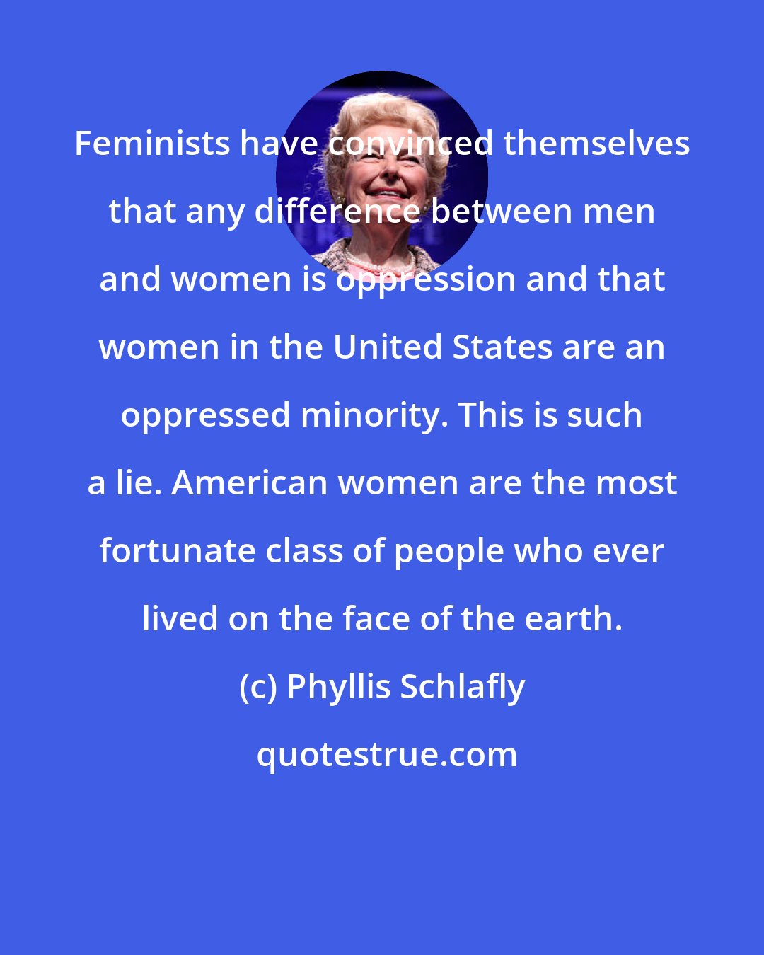 Phyllis Schlafly: Feminists have convinced themselves that any difference between men and women is oppression and that women in the United States are an oppressed minority. This is such a lie. American women are the most fortunate class of people who ever lived on the face of the earth.