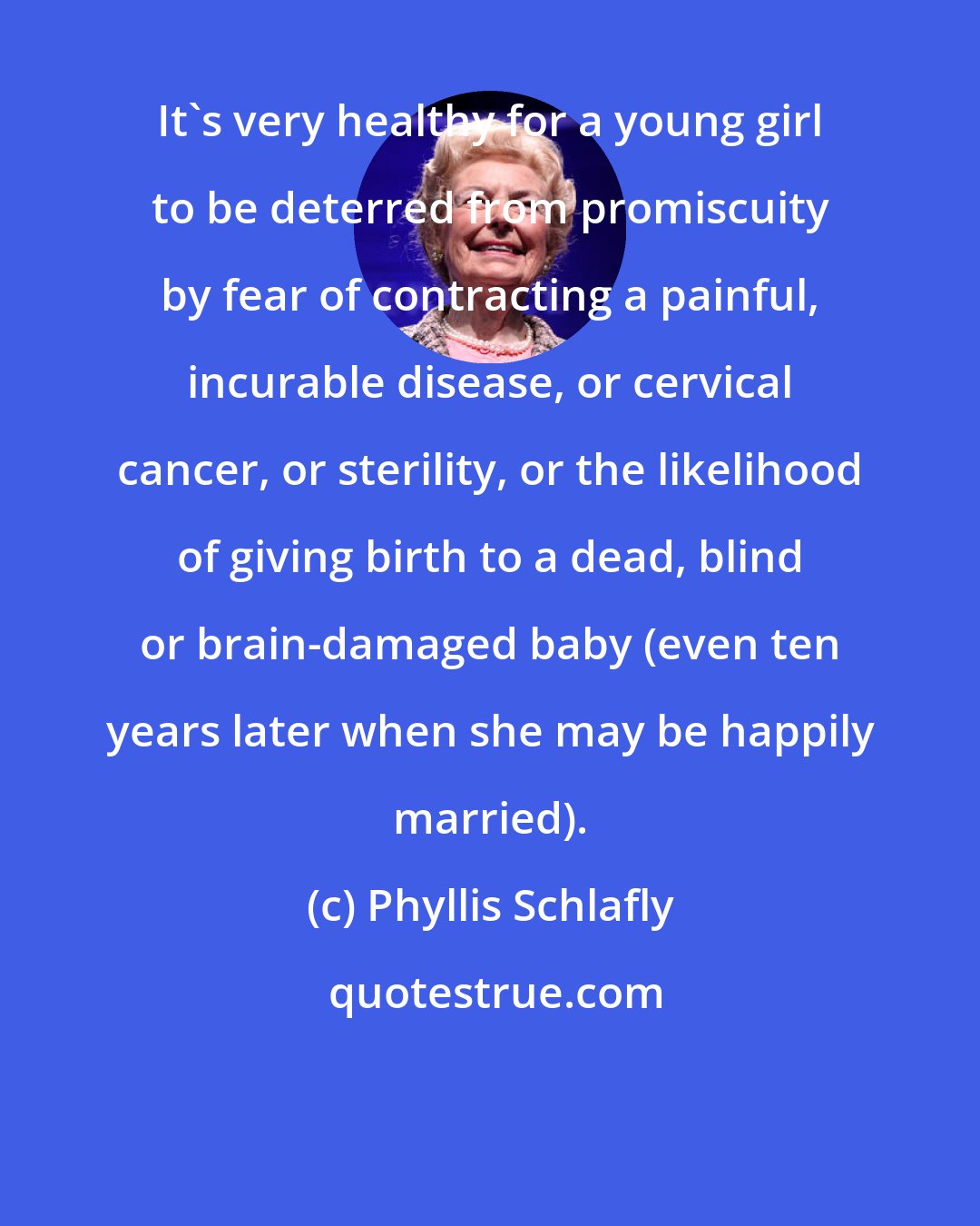 Phyllis Schlafly: It's very healthy for a young girl to be deterred from promiscuity by fear of contracting a painful, incurable disease, or cervical cancer, or sterility, or the likelihood of giving birth to a dead, blind or brain-damaged baby (even ten years later when she may be happily married).