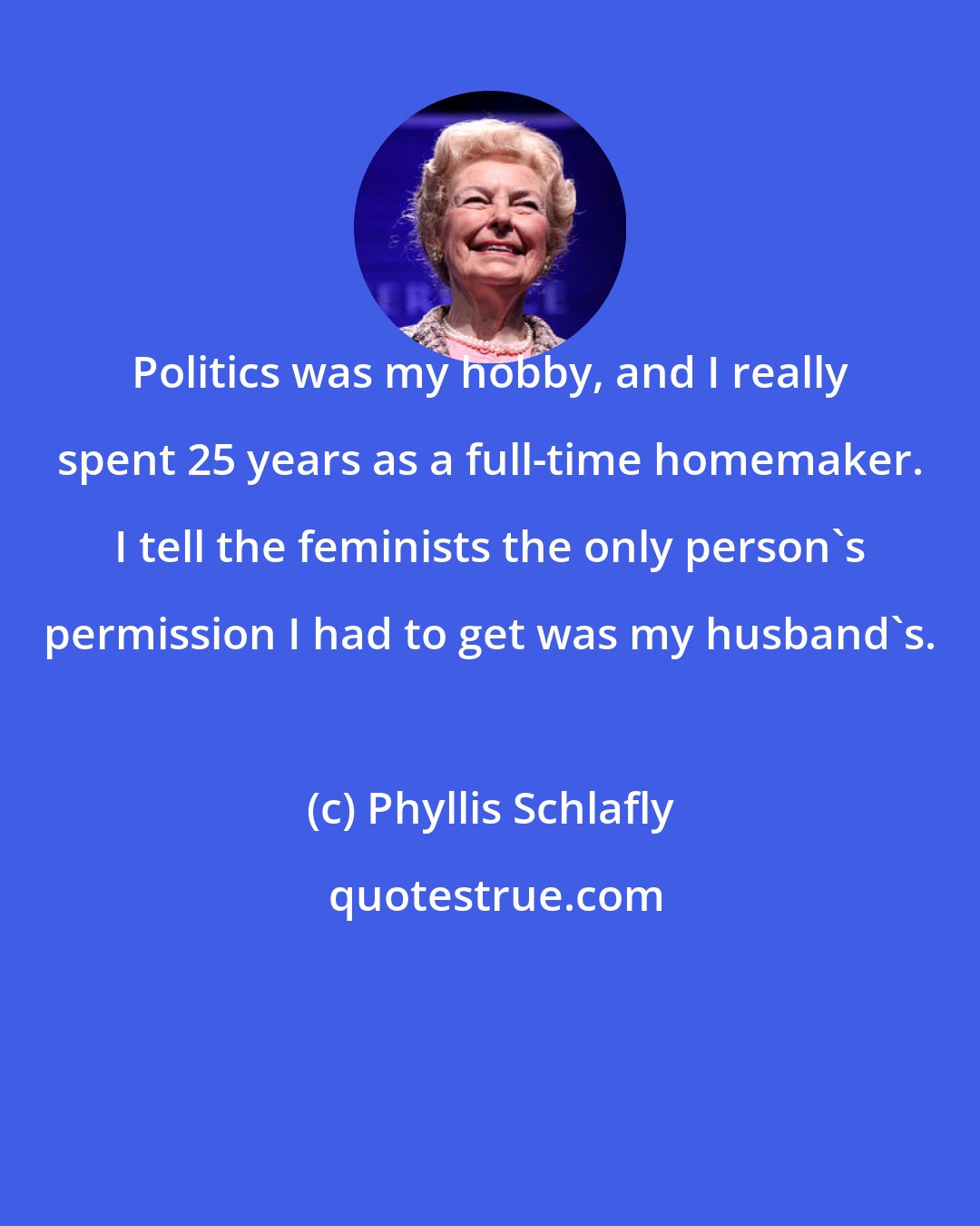 Phyllis Schlafly: Politics was my hobby, and I really spent 25 years as a full-time homemaker. I tell the feminists the only person's permission I had to get was my husband's.
