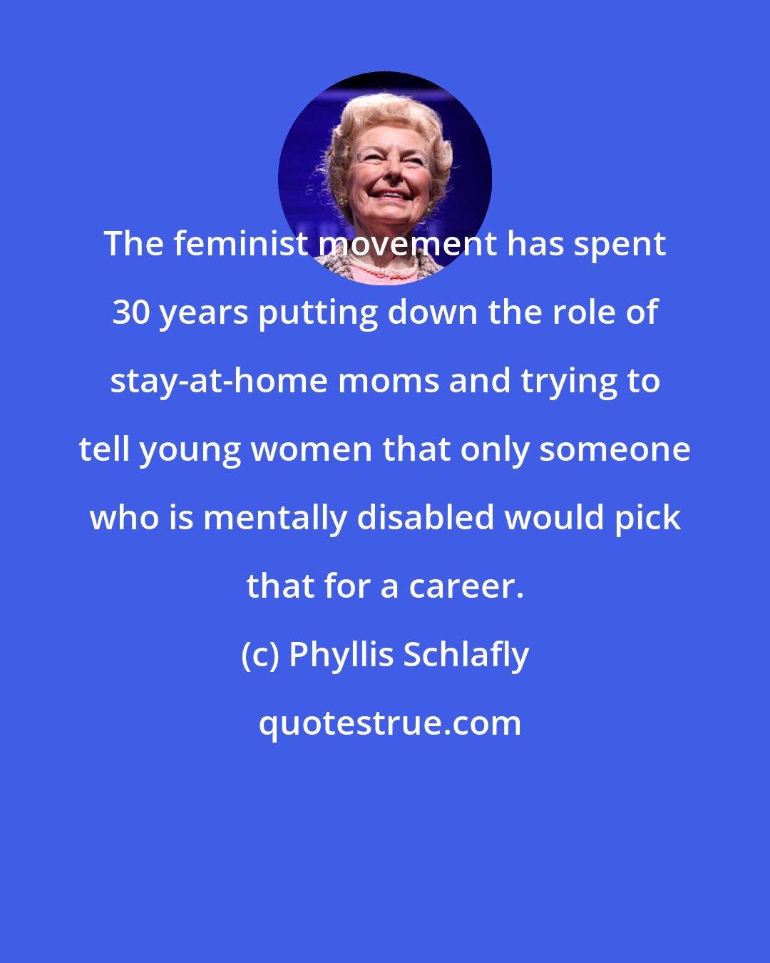 Phyllis Schlafly: The feminist movement has spent 30 years putting down the role of stay-at-home moms and trying to tell young women that only someone who is mentally disabled would pick that for a career.