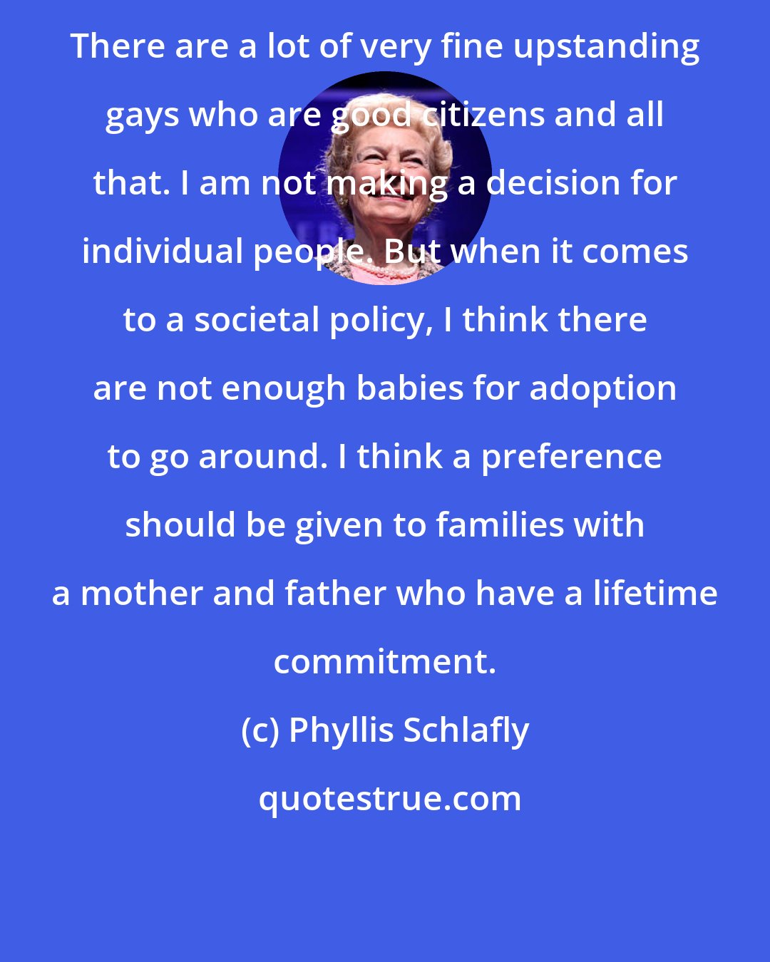Phyllis Schlafly: There are a lot of very fine upstanding gays who are good citizens and all that. I am not making a decision for individual people. But when it comes to a societal policy, I think there are not enough babies for adoption to go around. I think a preference should be given to families with a mother and father who have a lifetime commitment.