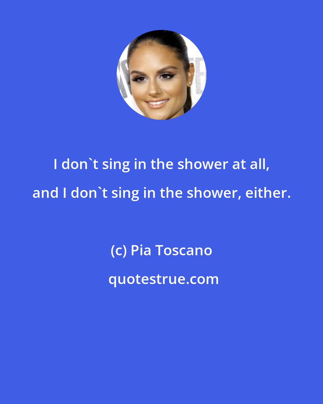 Pia Toscano: I don't sing in the shower at all, and I don't sing in the shower, either.