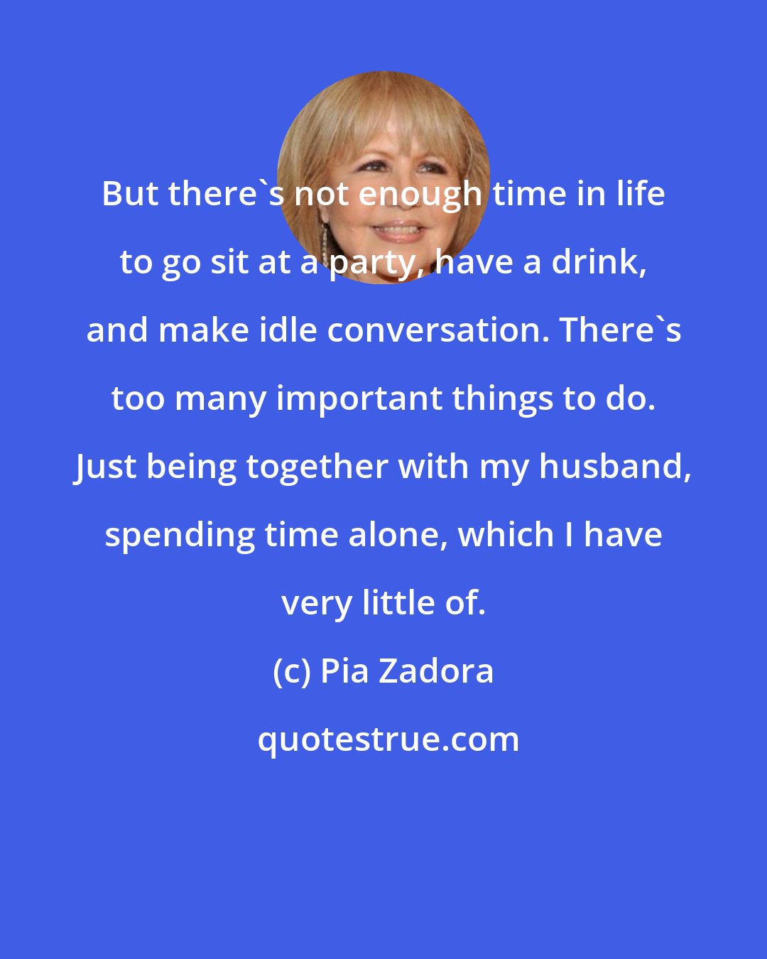 Pia Zadora: But there's not enough time in life to go sit at a party, have a drink, and make idle conversation. There's too many important things to do. Just being together with my husband, spending time alone, which I have very little of.