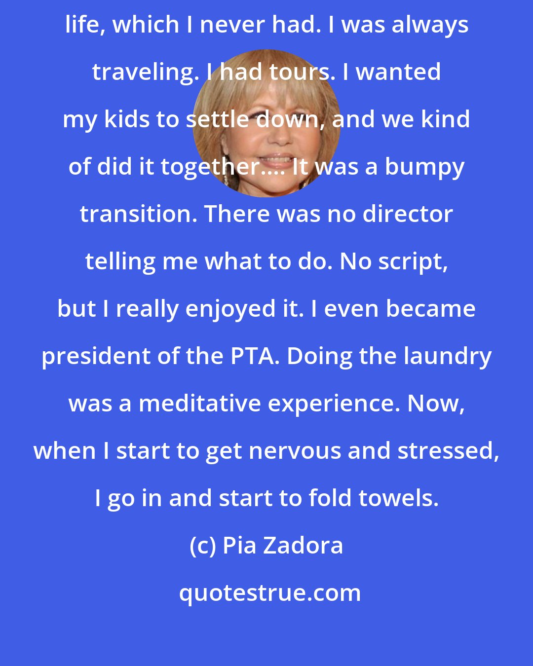 Pia Zadora: Fifteen years ago I knew I had to settle into being a mom and give them a normal life, which I never had. I was always traveling. I had tours. I wanted my kids to settle down, and we kind of did it together.... It was a bumpy transition. There was no director telling me what to do. No script, but I really enjoyed it. I even became president of the PTA. Doing the laundry was a meditative experience. Now, when I start to get nervous and stressed, I go in and start to fold towels.