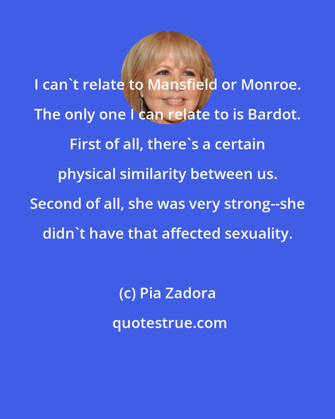 Pia Zadora: I can't relate to Mansfield or Monroe. The only one I can relate to is Bardot. First of all, there's a certain physical similarity between us. Second of all, she was very strong--she didn't have that affected sexuality.