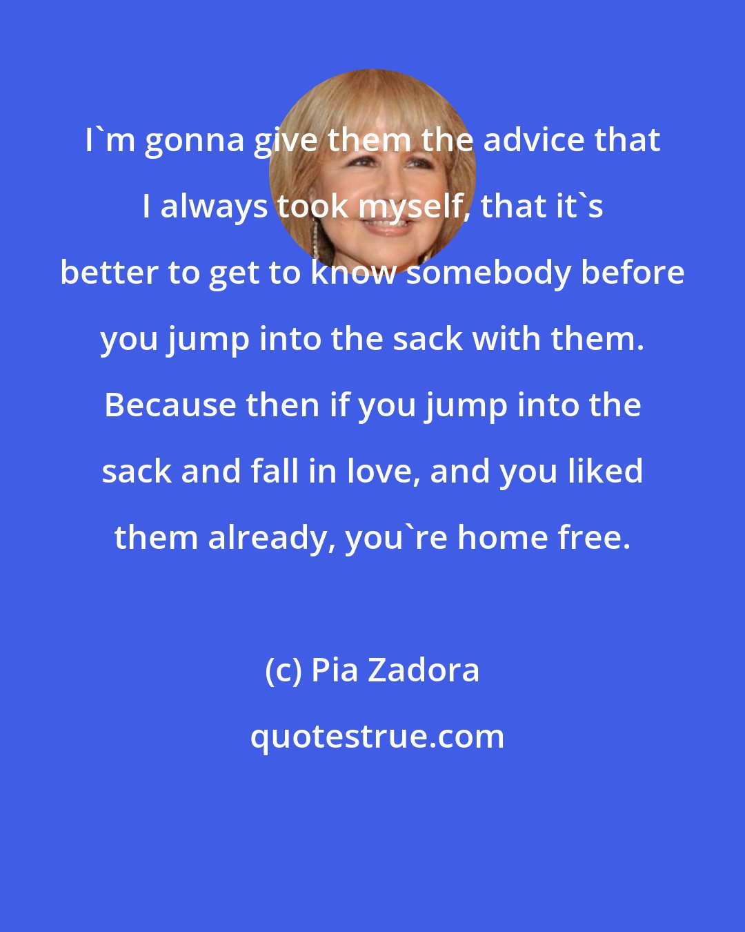 Pia Zadora: I'm gonna give them the advice that I always took myself, that it's better to get to know somebody before you jump into the sack with them. Because then if you jump into the sack and fall in love, and you liked them already, you're home free.