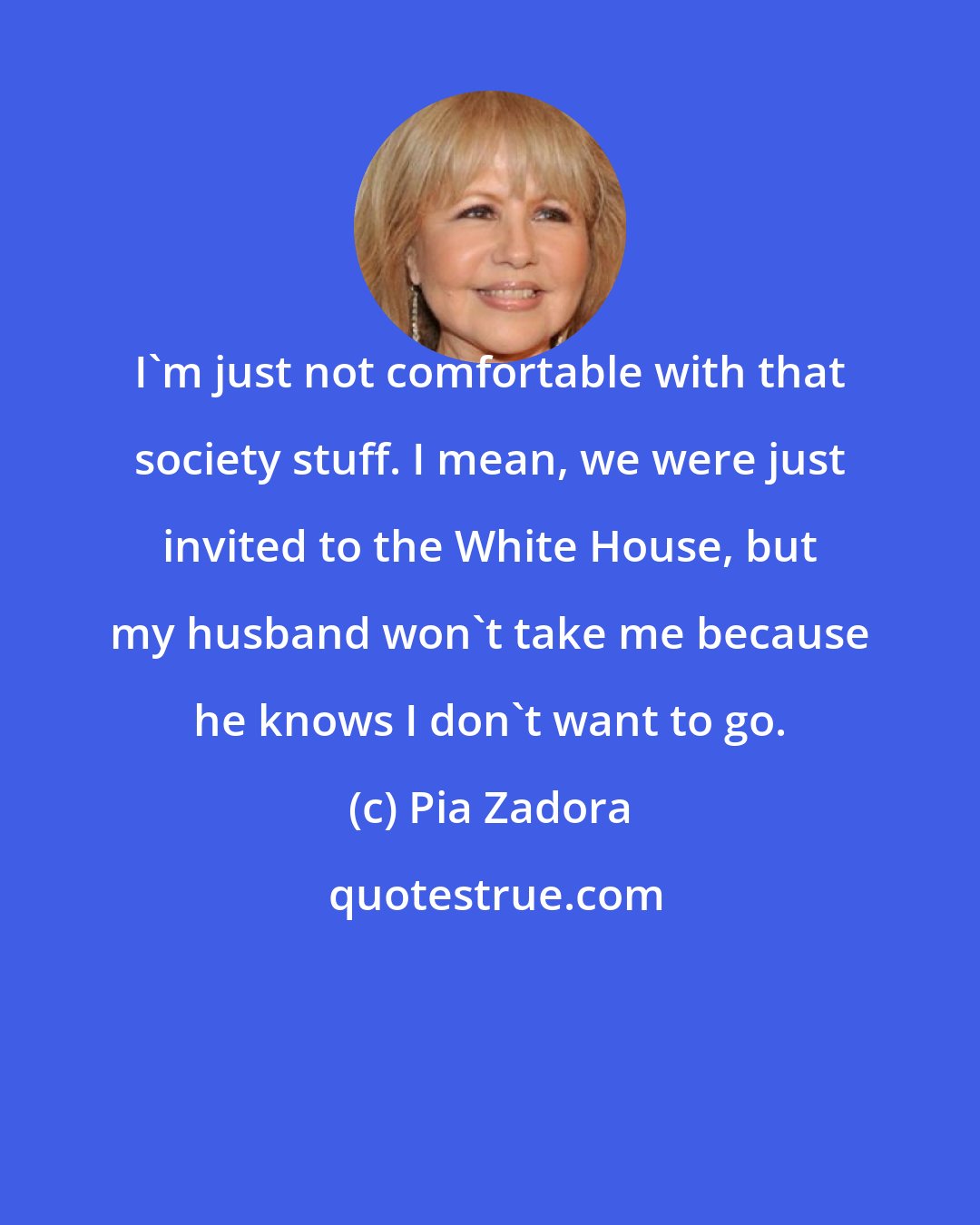 Pia Zadora: I'm just not comfortable with that society stuff. I mean, we were just invited to the White House, but my husband won't take me because he knows I don't want to go.