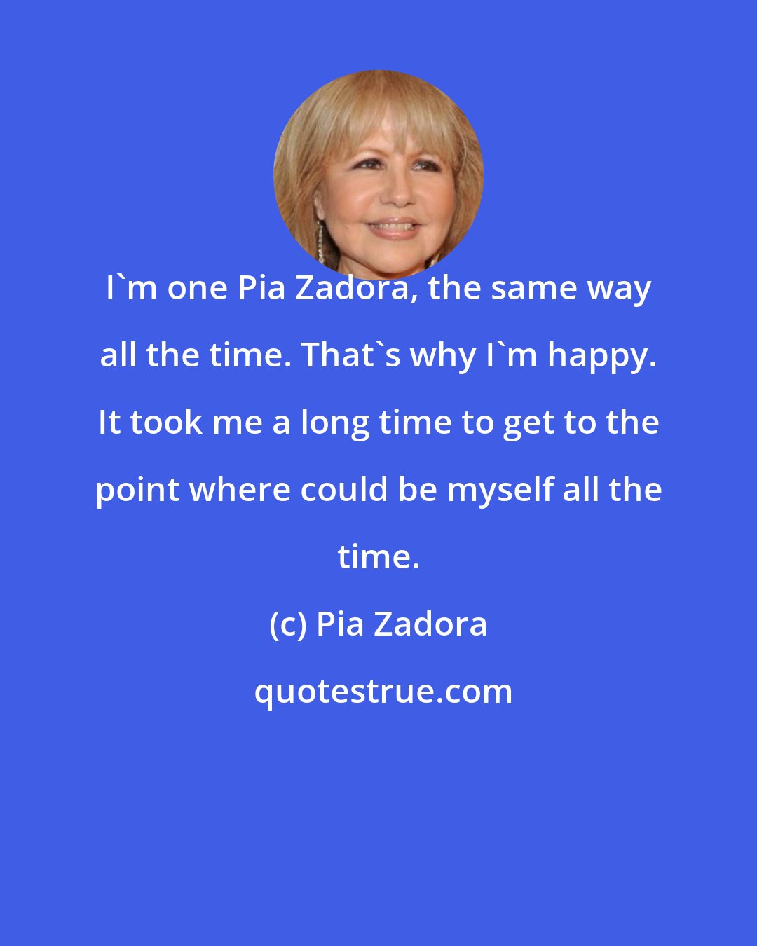 Pia Zadora: I'm one Pia Zadora, the same way all the time. That's why I'm happy. It took me a long time to get to the point where could be myself all the time.