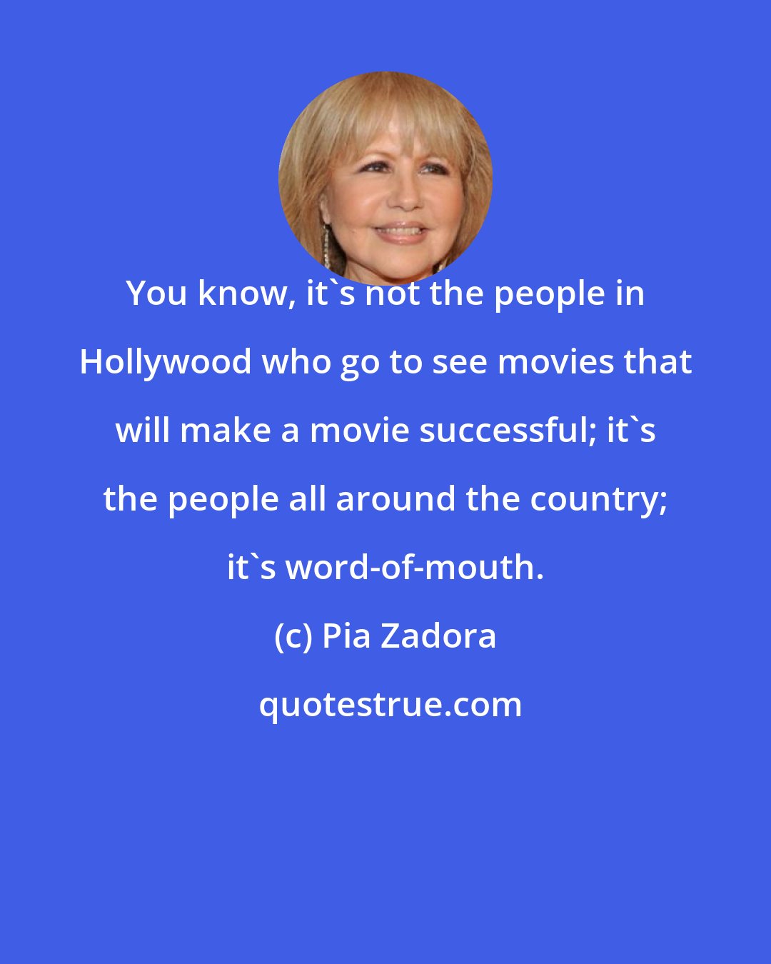 Pia Zadora: You know, it's not the people in Hollywood who go to see movies that will make a movie successful; it's the people all around the country; it's word-of-mouth.