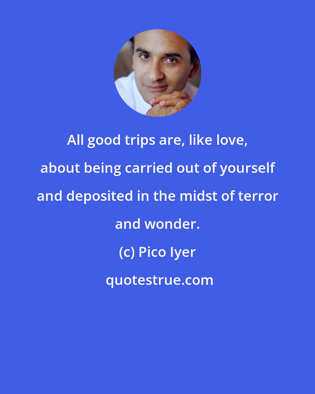 Pico Iyer: All good trips are, like love, about being carried out of yourself and deposited in the midst of terror and wonder.