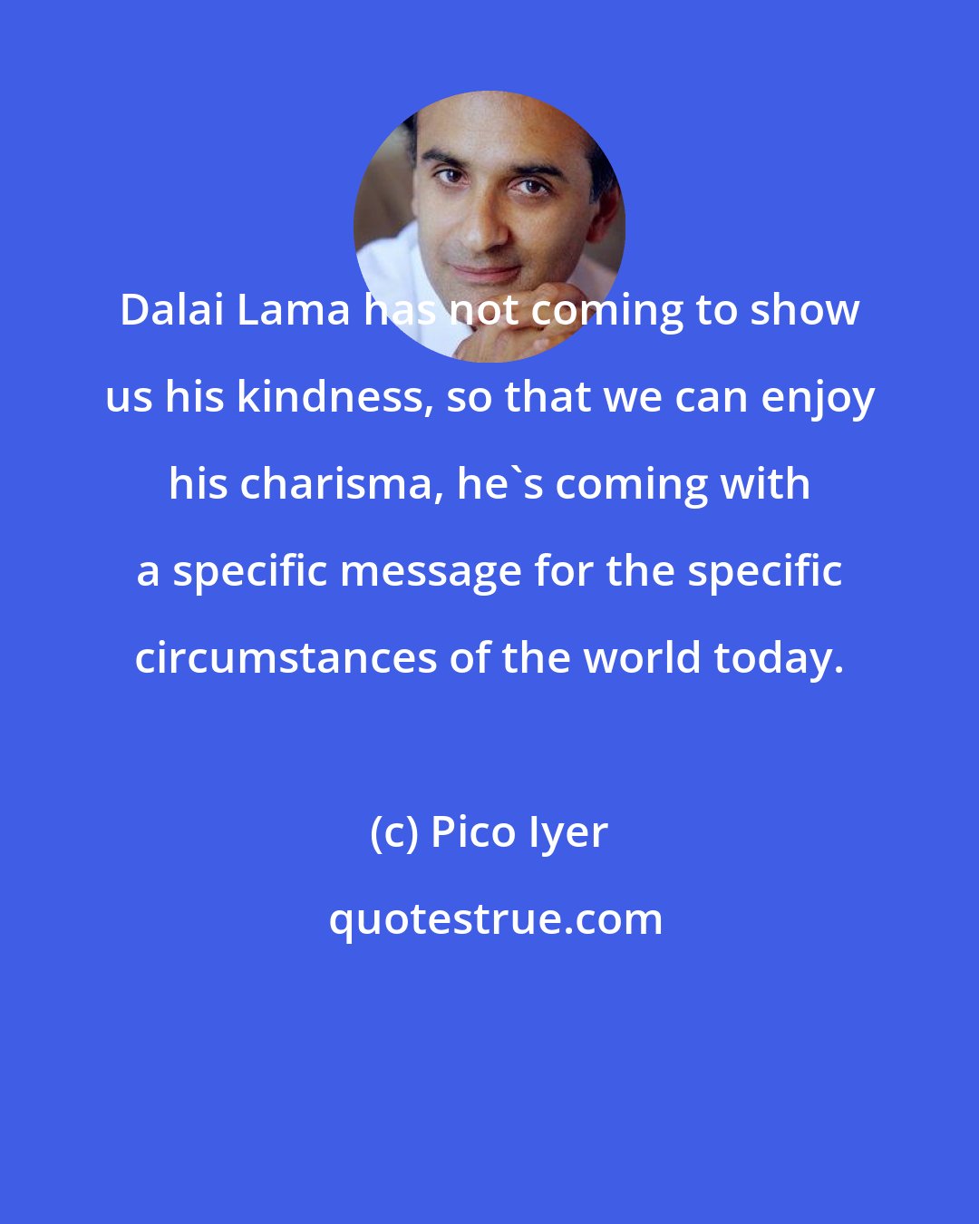 Pico Iyer: Dalai Lama has not coming to show us his kindness, so that we can enjoy his charisma, he's coming with a specific message for the specific circumstances of the world today.