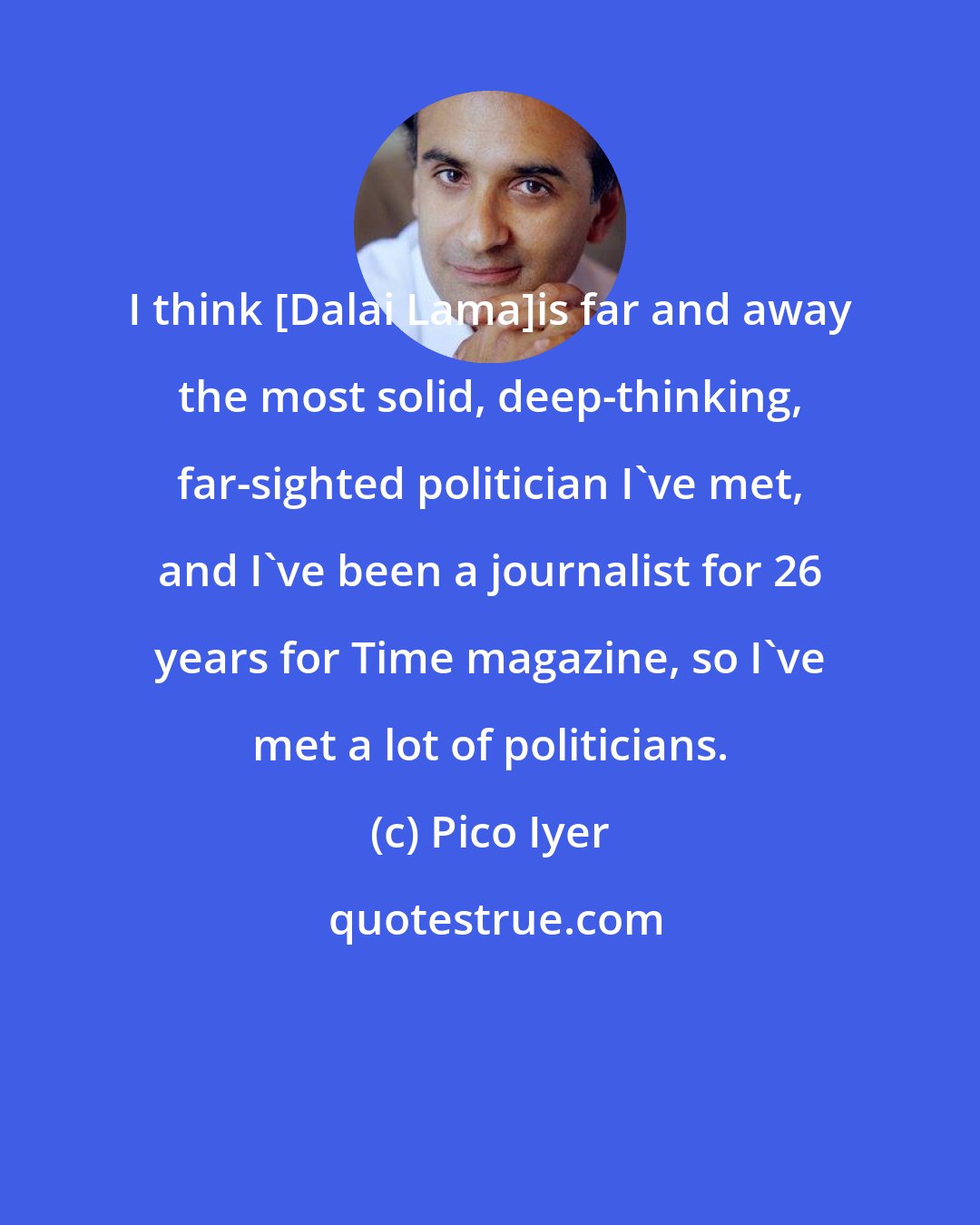 Pico Iyer: I think [Dalai Lama]is far and away the most solid, deep-thinking, far-sighted politician I've met, and I've been a journalist for 26 years for Time magazine, so I've met a lot of politicians.