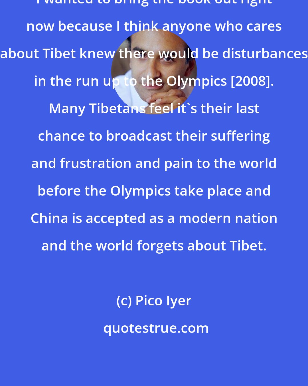 Pico Iyer: I wanted to bring the book out right now because I think anyone who cares about Tibet knew there would be disturbances in the run up to the Olympics [2008]. Many Tibetans feel it's their last chance to broadcast their suffering and frustration and pain to the world before the Olympics take place and China is accepted as a modern nation and the world forgets about Tibet.