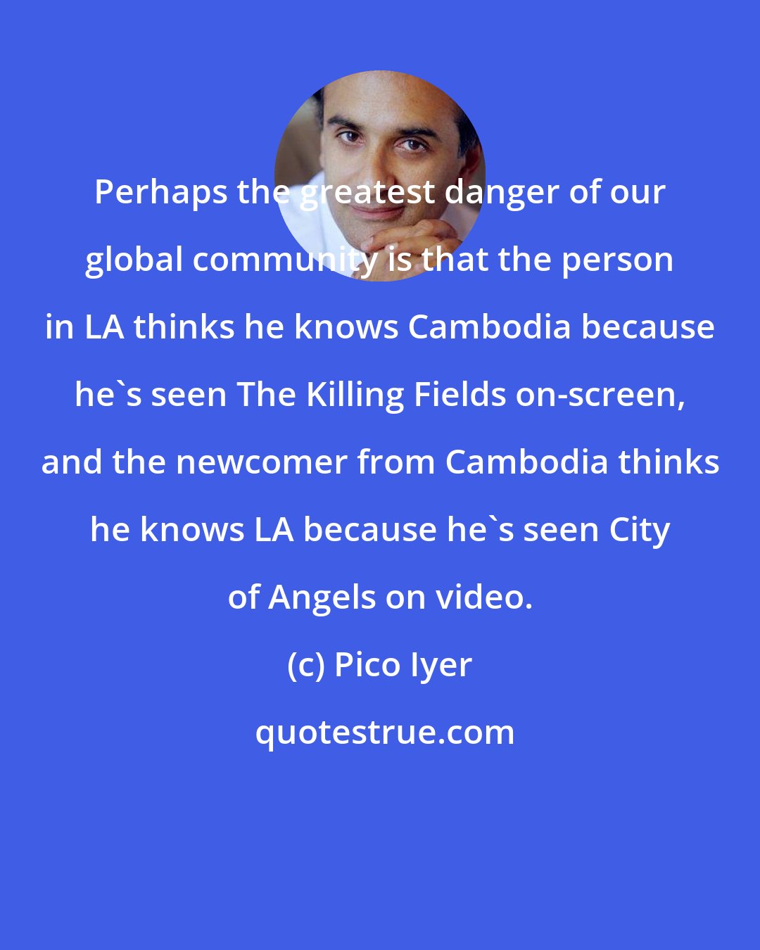 Pico Iyer: Perhaps the greatest danger of our global community is that the person in LA thinks he knows Cambodia because he's seen The Killing Fields on-screen, and the newcomer from Cambodia thinks he knows LA because he's seen City of Angels on video.