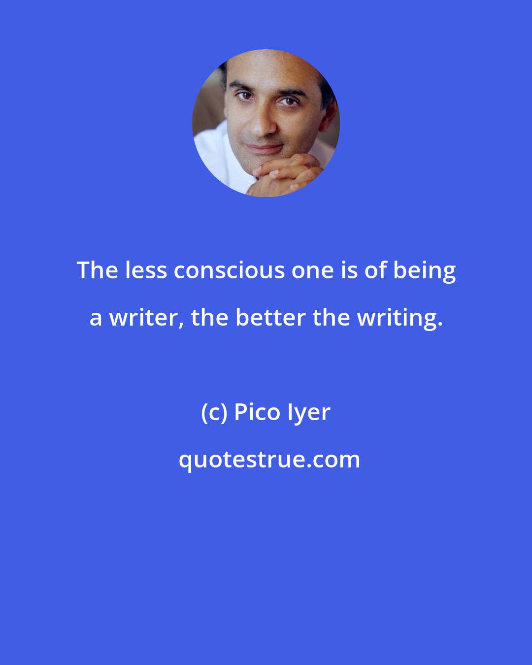 Pico Iyer: The less conscious one is of being a writer, the better the writing.