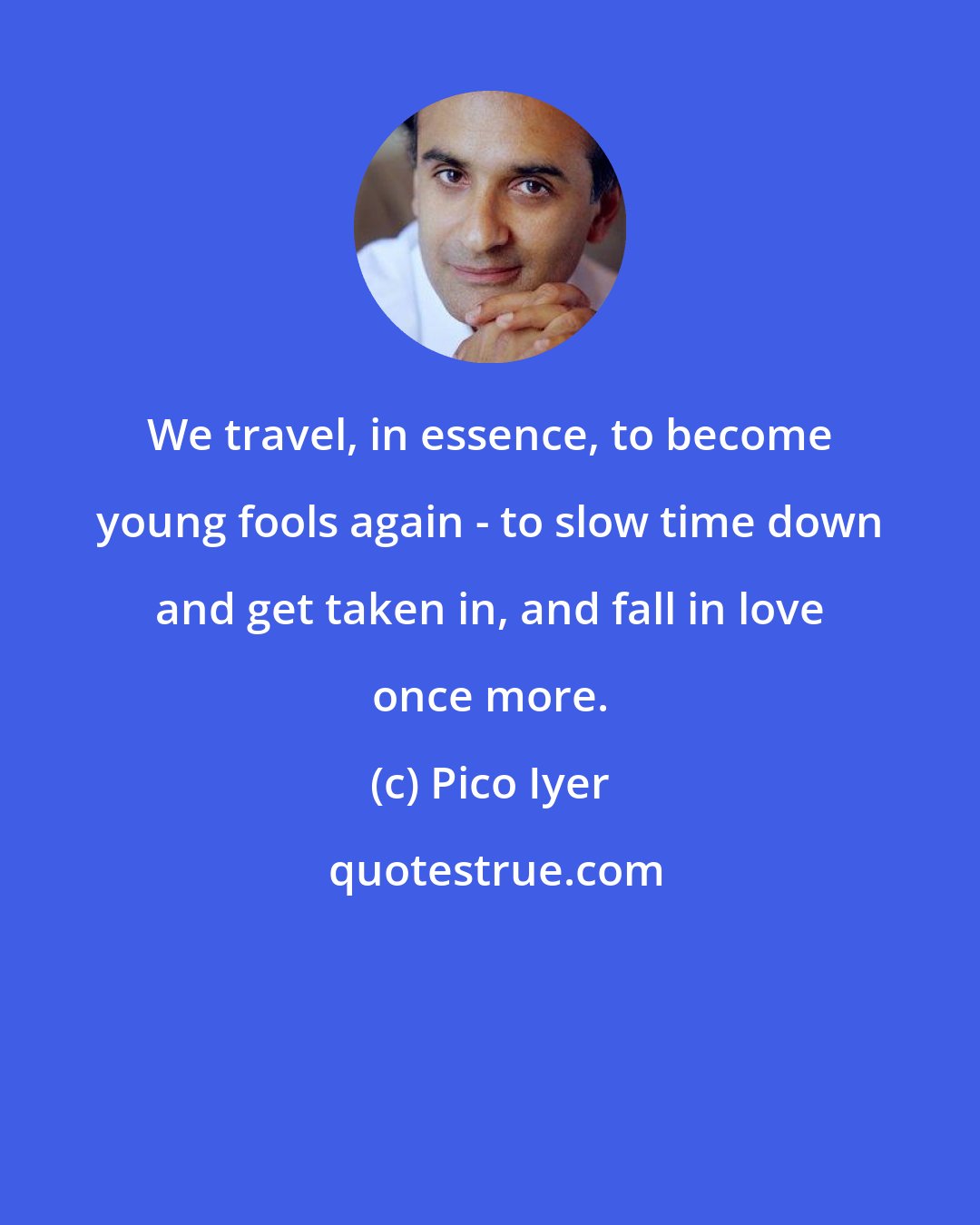 Pico Iyer: We travel, in essence, to become young fools again - to slow time down and get taken in, and fall in love once more.