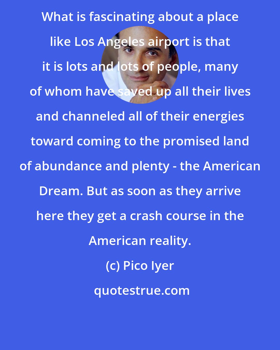 Pico Iyer: What is fascinating about a place like Los Angeles airport is that it is lots and lots of people, many of whom have saved up all their lives and channeled all of their energies toward coming to the promised land of abundance and plenty - the American Dream. But as soon as they arrive here they get a crash course in the American reality.