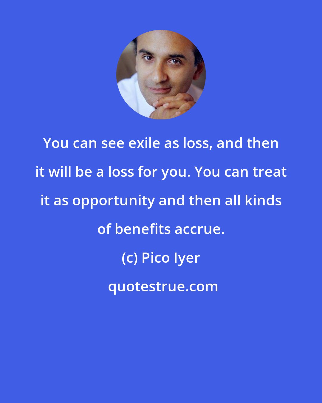 Pico Iyer: You can see exile as loss, and then it will be a loss for you. You can treat it as opportunity and then all kinds of benefits accrue.