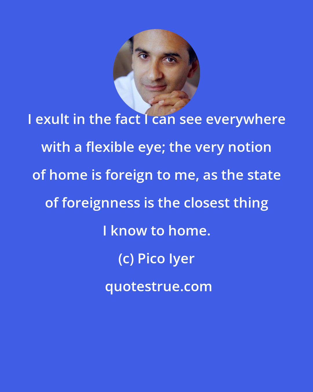 Pico Iyer: I exult in the fact I can see everywhere with a flexible eye; the very notion of home is foreign to me, as the state of foreignness is the closest thing I know to home.