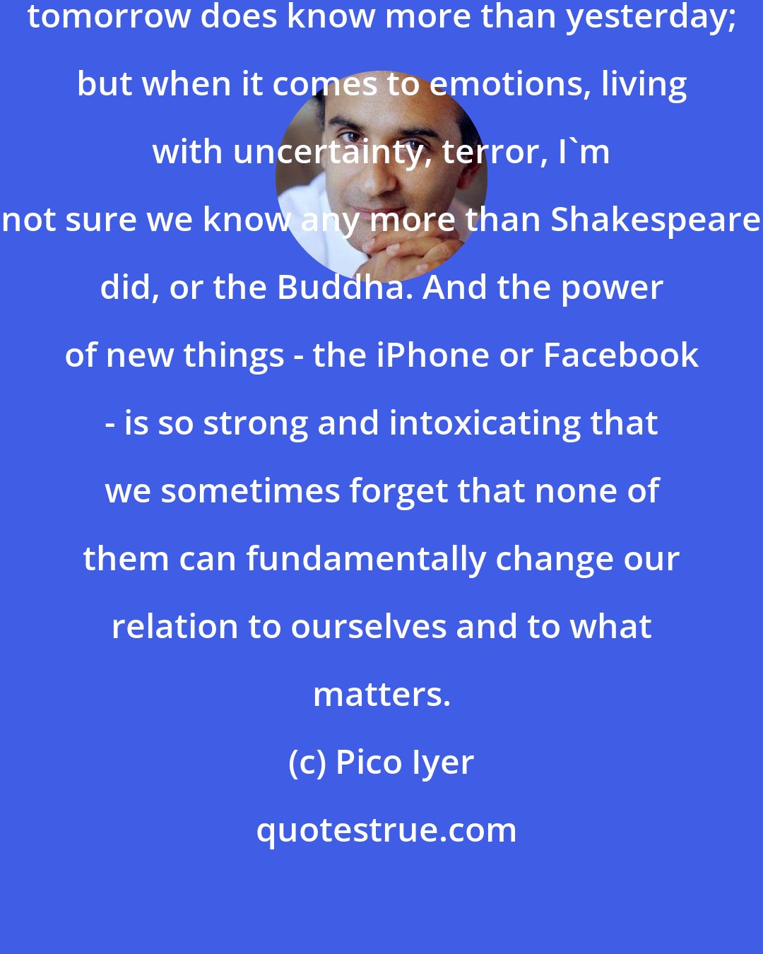 Pico Iyer: In terms of technology and science, tomorrow does know more than yesterday; but when it comes to emotions, living with uncertainty, terror, I'm not sure we know any more than Shakespeare did, or the Buddha. And the power of new things - the iPhone or Facebook - is so strong and intoxicating that we sometimes forget that none of them can fundamentally change our relation to ourselves and to what matters.