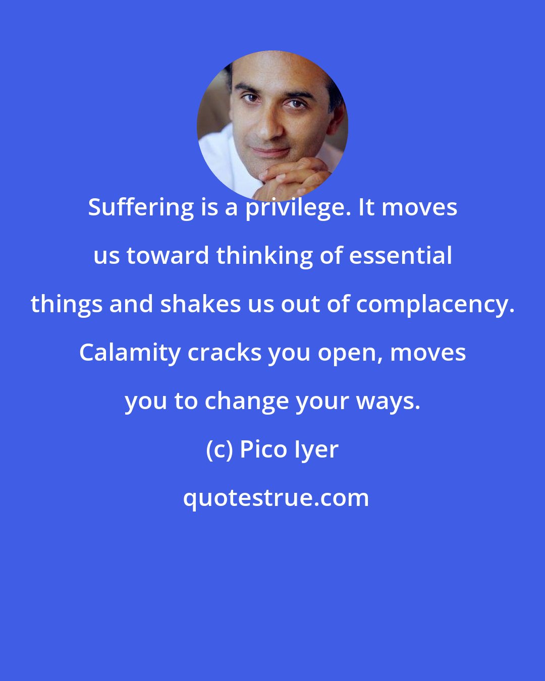 Pico Iyer: Suffering is a privilege. It moves us toward thinking of essential things and shakes us out of complacency. Calamity cracks you open, moves you to change your ways.