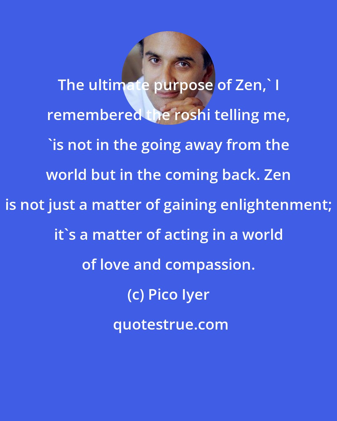 Pico Iyer: The ultimate purpose of Zen,' I remembered the roshi telling me, 'is not in the going away from the world but in the coming back. Zen is not just a matter of gaining enlightenment; it's a matter of acting in a world of love and compassion.