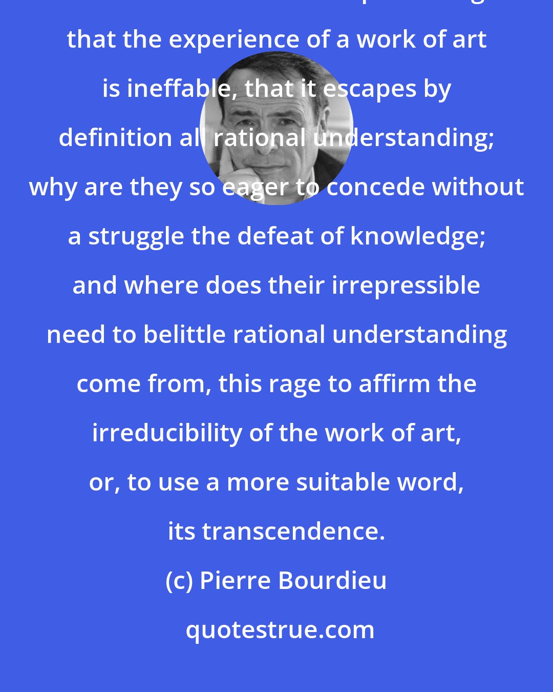Pierre Bourdieu: I would simply ask why so many critics, so many writers, so many philosophers take such satisfaction in professing that the experience of a work of art is ineffable, that it escapes by definition all rational understanding; why are they so eager to concede without a struggle the defeat of knowledge; and where does their irrepressible need to belittle rational understanding come from, this rage to affirm the irreducibility of the work of art, or, to use a more suitable word, its transcendence.