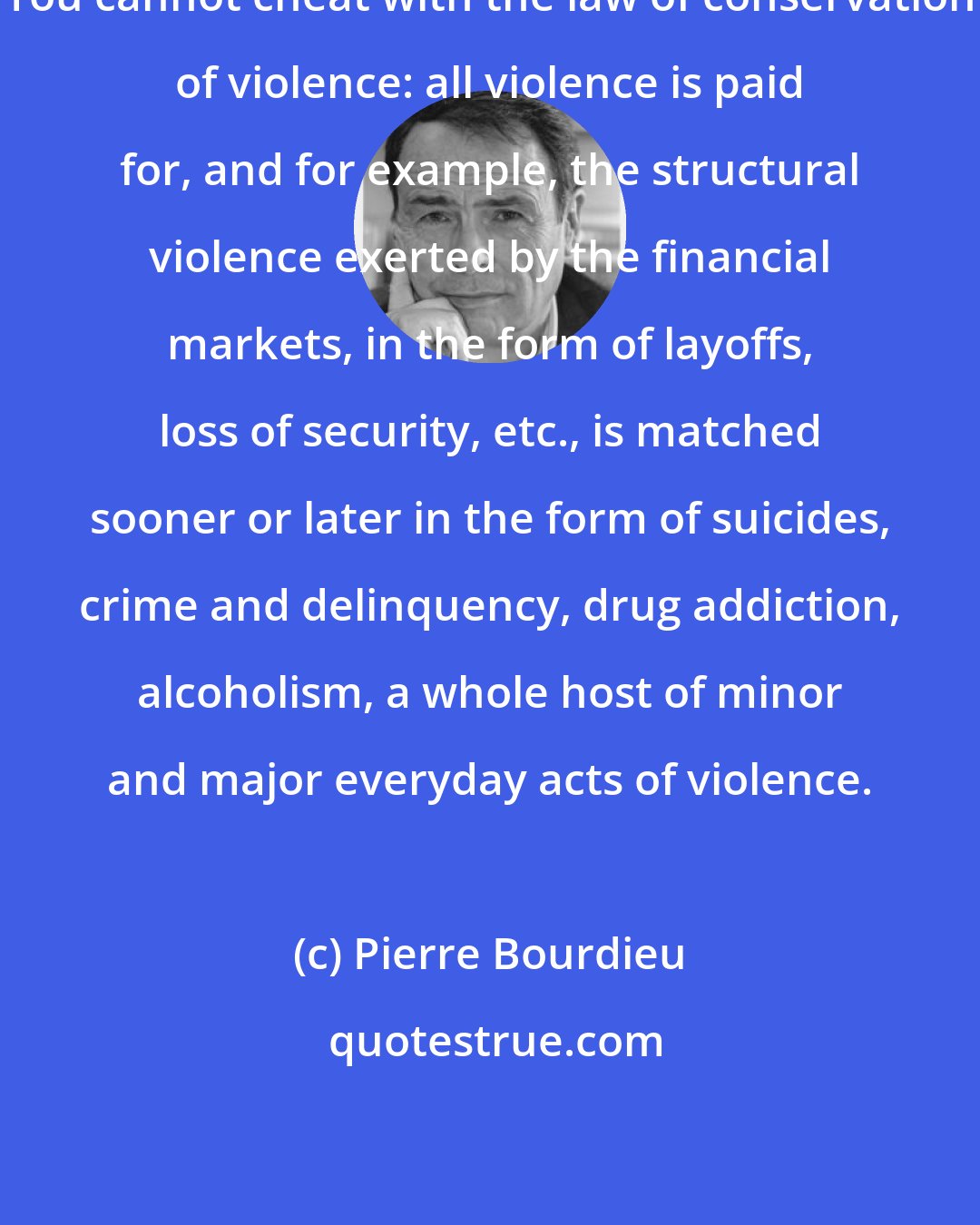 Pierre Bourdieu: You cannot cheat with the law of conservation of violence: all violence is paid for, and for example, the structural violence exerted by the financial markets, in the form of layoffs, loss of security, etc., is matched sooner or later in the form of suicides, crime and delinquency, drug addiction, alcoholism, a whole host of minor and major everyday acts of violence.