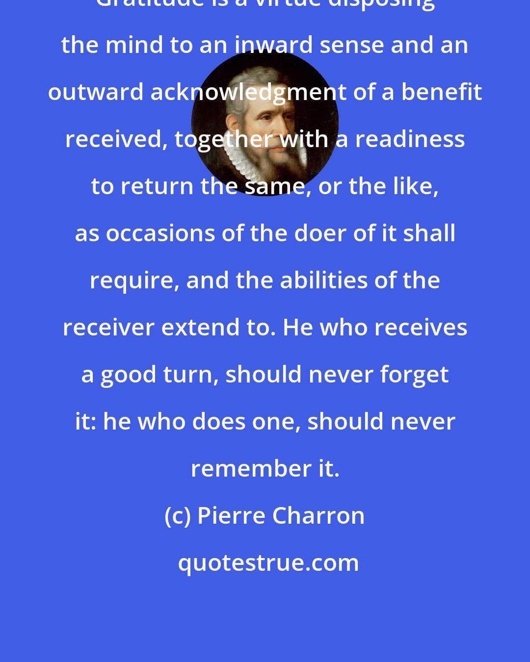 Pierre Charron: Gratitude is a virtue disposing the mind to an inward sense and an outward acknowledgment of a benefit received, together with a readiness to return the same, or the like, as occasions of the doer of it shall require, and the abilities of the receiver extend to. He who receives a good turn, should never forget it: he who does one, should never remember it.