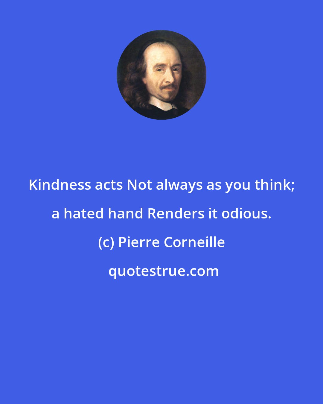 Pierre Corneille: Kindness acts Not always as you think; a hated hand Renders it odious.