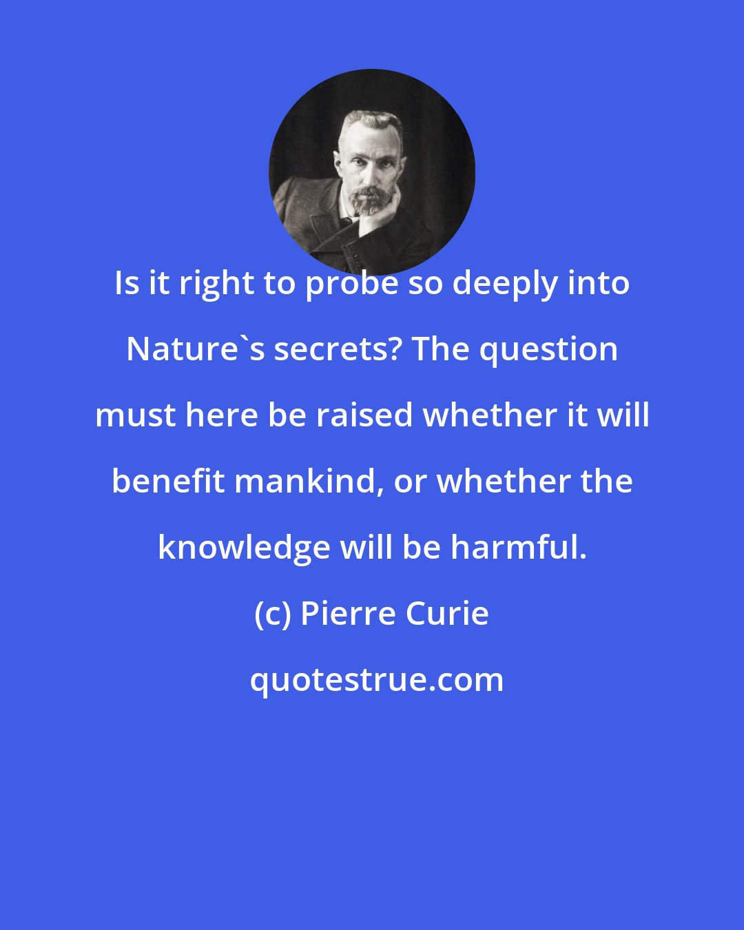 Pierre Curie: Is it right to probe so deeply into Nature's secrets? The question must here be raised whether it will benefit mankind, or whether the knowledge will be harmful.