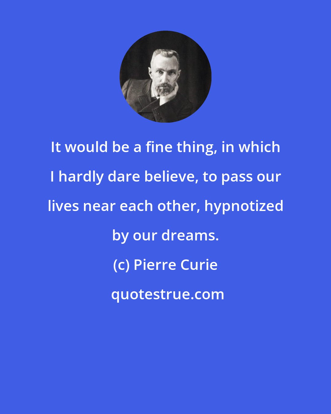 Pierre Curie: It would be a fine thing, in which I hardly dare believe, to pass our lives near each other, hypnotized by our dreams.