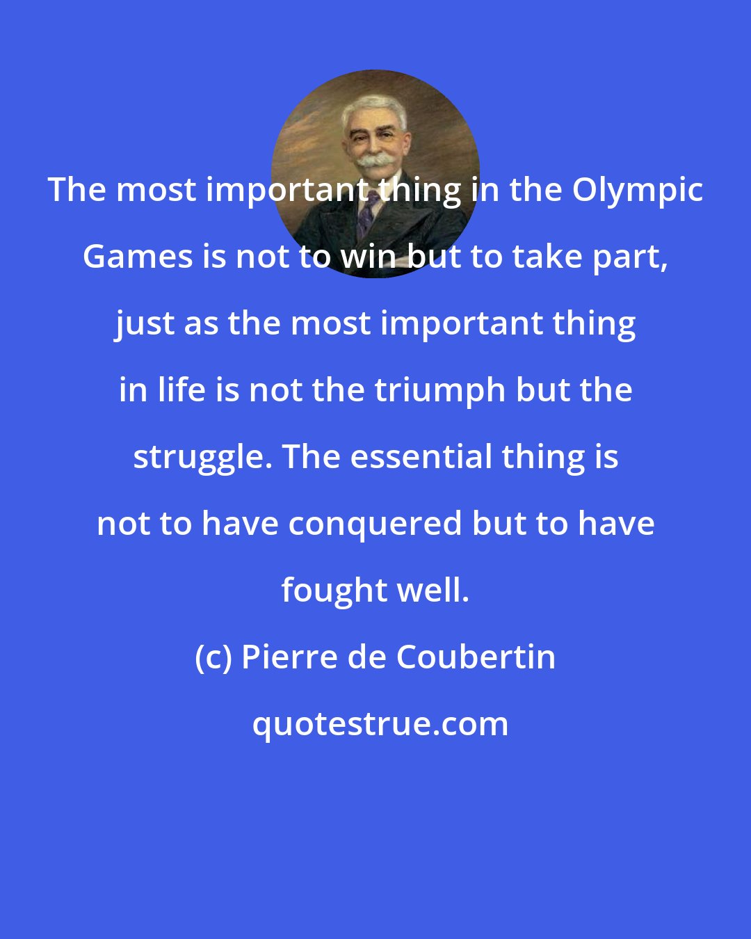 Pierre de Coubertin: The most important thing in the Olympic Games is not to win but to take part, just as the most important thing in life is not the triumph but the struggle. The essential thing is not to have conquered but to have fought well.