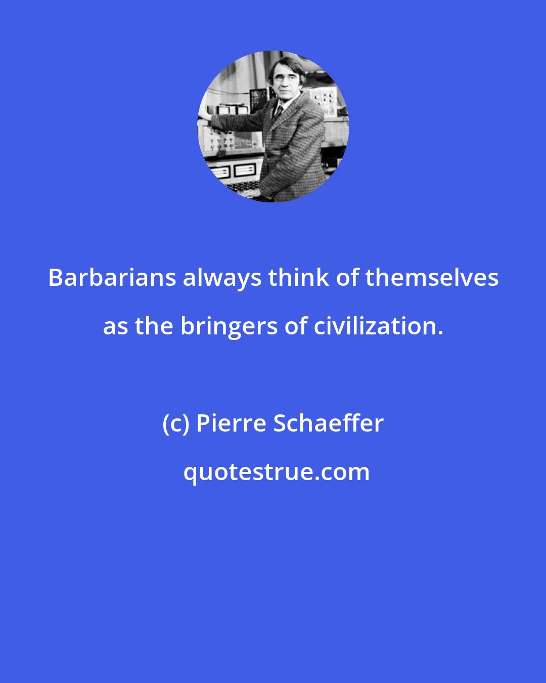 Pierre Schaeffer: Barbarians always think of themselves as the bringers of civilization.