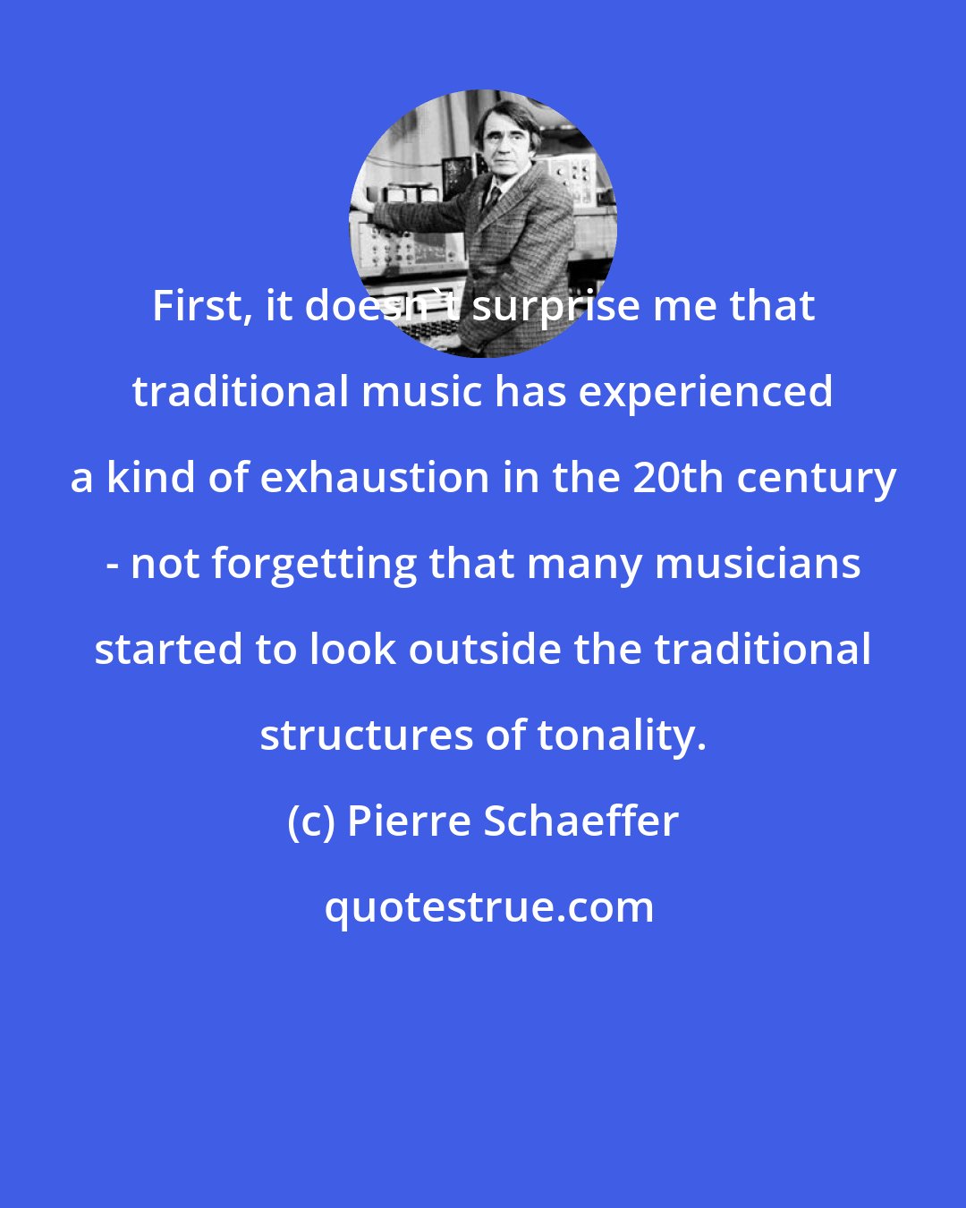 Pierre Schaeffer: First, it doesn't surprise me that traditional music has experienced a kind of exhaustion in the 20th century - not forgetting that many musicians started to look outside the traditional structures of tonality.