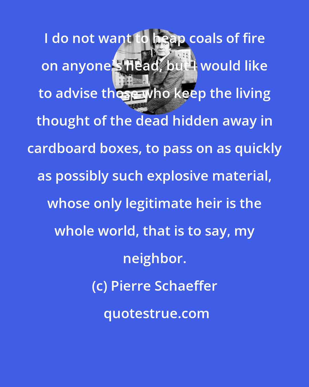 Pierre Schaeffer: I do not want to heap coals of fire on anyone's head, but I would like to advise those who keep the living thought of the dead hidden away in cardboard boxes, to pass on as quickly as possibly such explosive material, whose only legitimate heir is the whole world, that is to say, my neighbor.