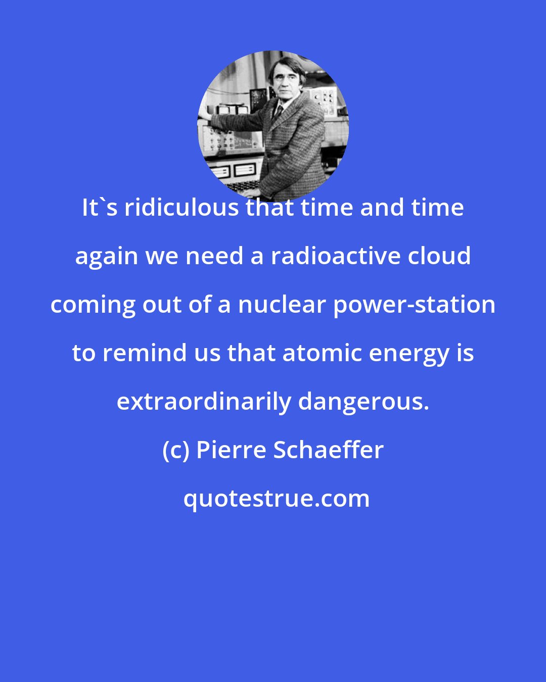 Pierre Schaeffer: It's ridiculous that time and time again we need a radioactive cloud coming out of a nuclear power-station to remind us that atomic energy is extraordinarily dangerous.