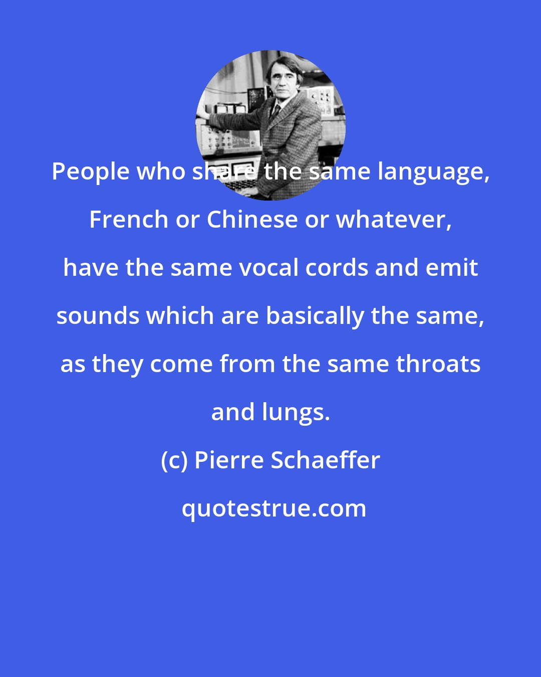 Pierre Schaeffer: People who share the same language, French or Chinese or whatever, have the same vocal cords and emit sounds which are basically the same, as they come from the same throats and lungs.