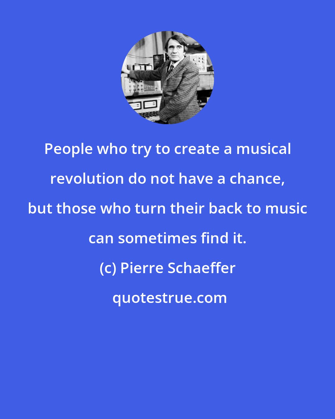 Pierre Schaeffer: People who try to create a musical revolution do not have a chance, but those who turn their back to music can sometimes find it.