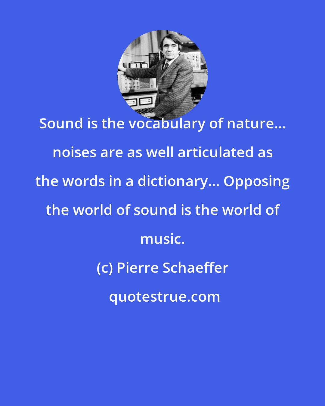 Pierre Schaeffer: Sound is the vocabulary of nature... noises are as well articulated as the words in a dictionary... Opposing the world of sound is the world of music.