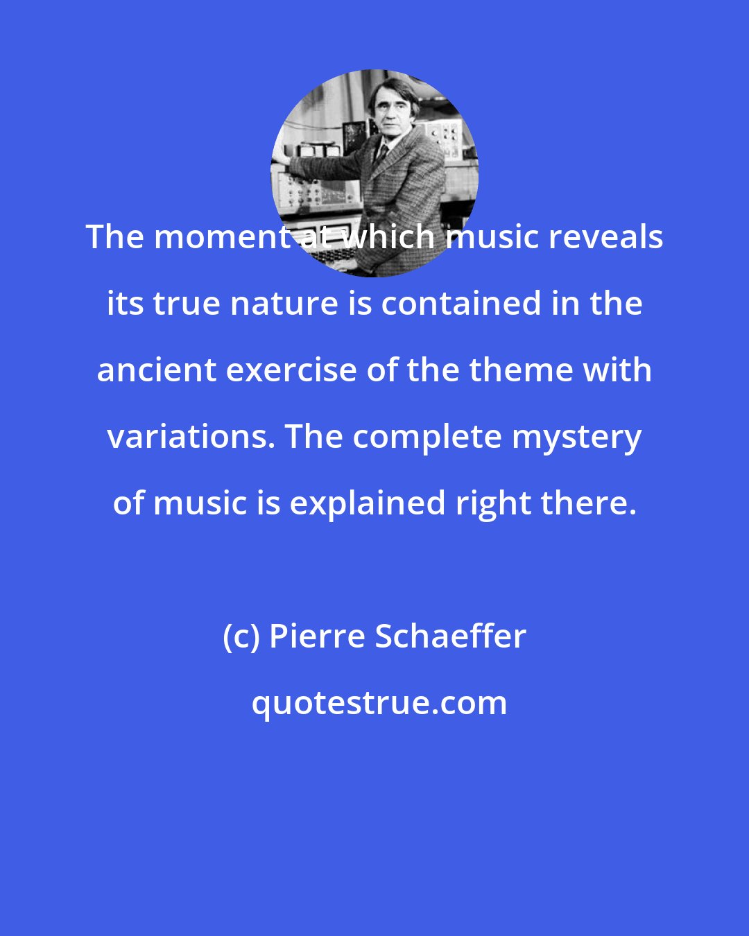 Pierre Schaeffer: The moment at which music reveals its true nature is contained in the ancient exercise of the theme with variations. The complete mystery of music is explained right there.