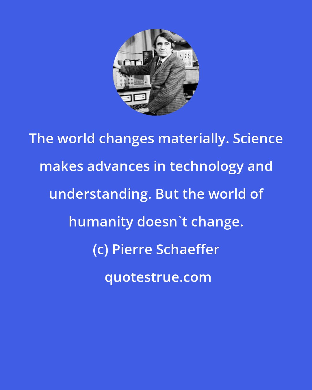 Pierre Schaeffer: The world changes materially. Science makes advances in technology and understanding. But the world of humanity doesn't change.