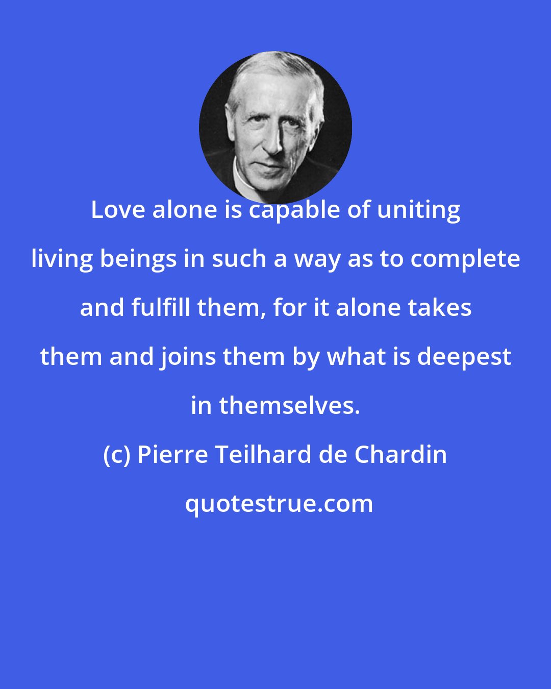 Pierre Teilhard de Chardin: Love alone is capable of uniting living beings in such a way as to complete and fulfill them, for it alone takes them and joins them by what is deepest in themselves.