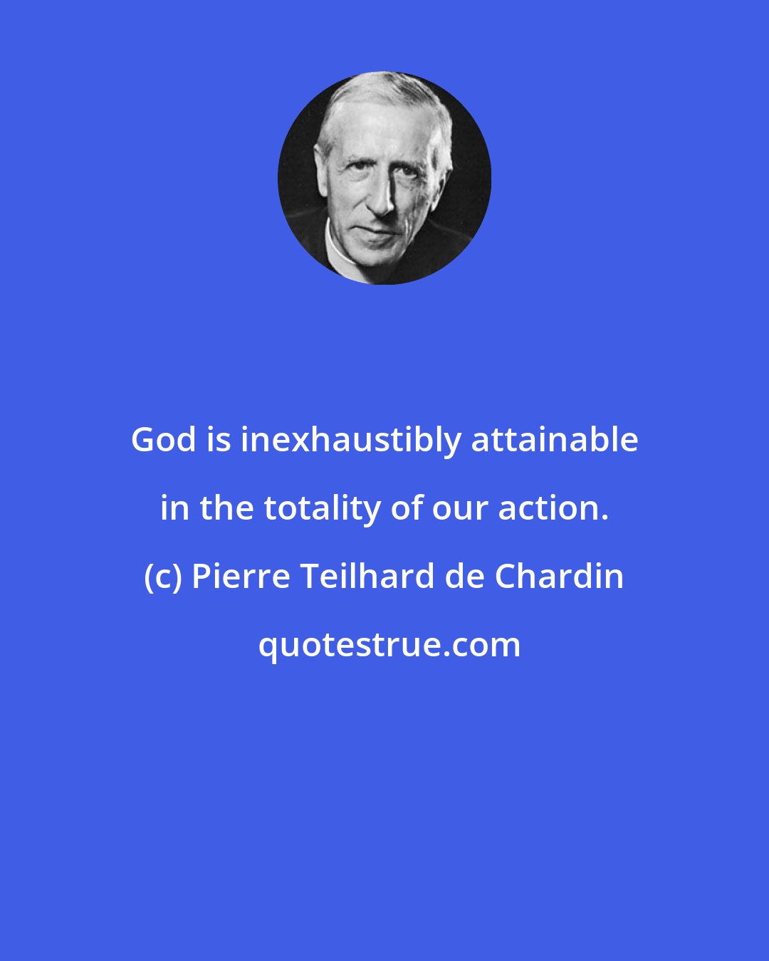 Pierre Teilhard de Chardin: God is inexhaustibly attainable in the totality of our action.