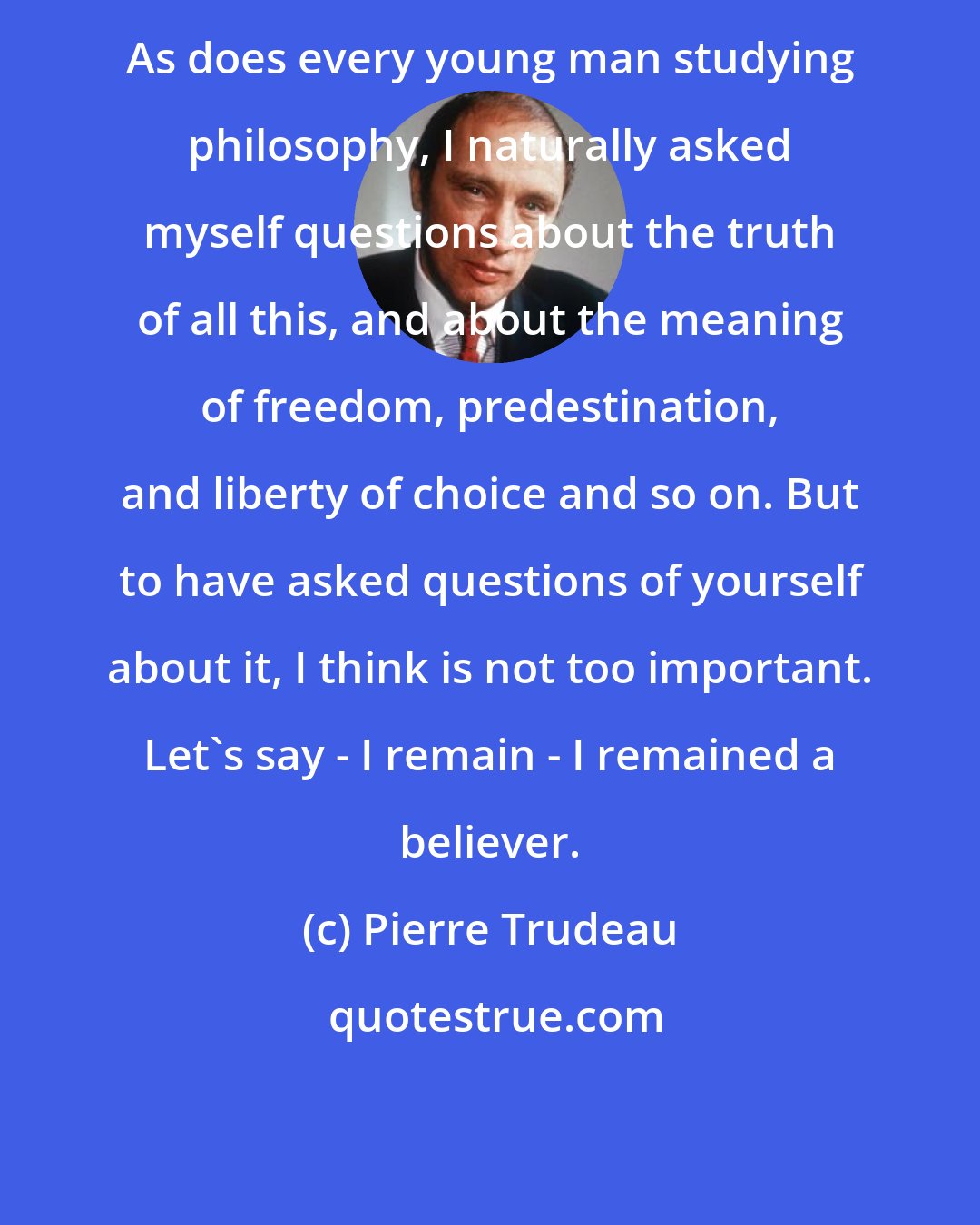 Pierre Trudeau: As does every young man studying philosophy, I naturally asked myself questions about the truth of all this, and about the meaning of freedom, predestination, and liberty of choice and so on. But to have asked questions of yourself about it, I think is not too important. Let's say - I remain - I remained a believer.