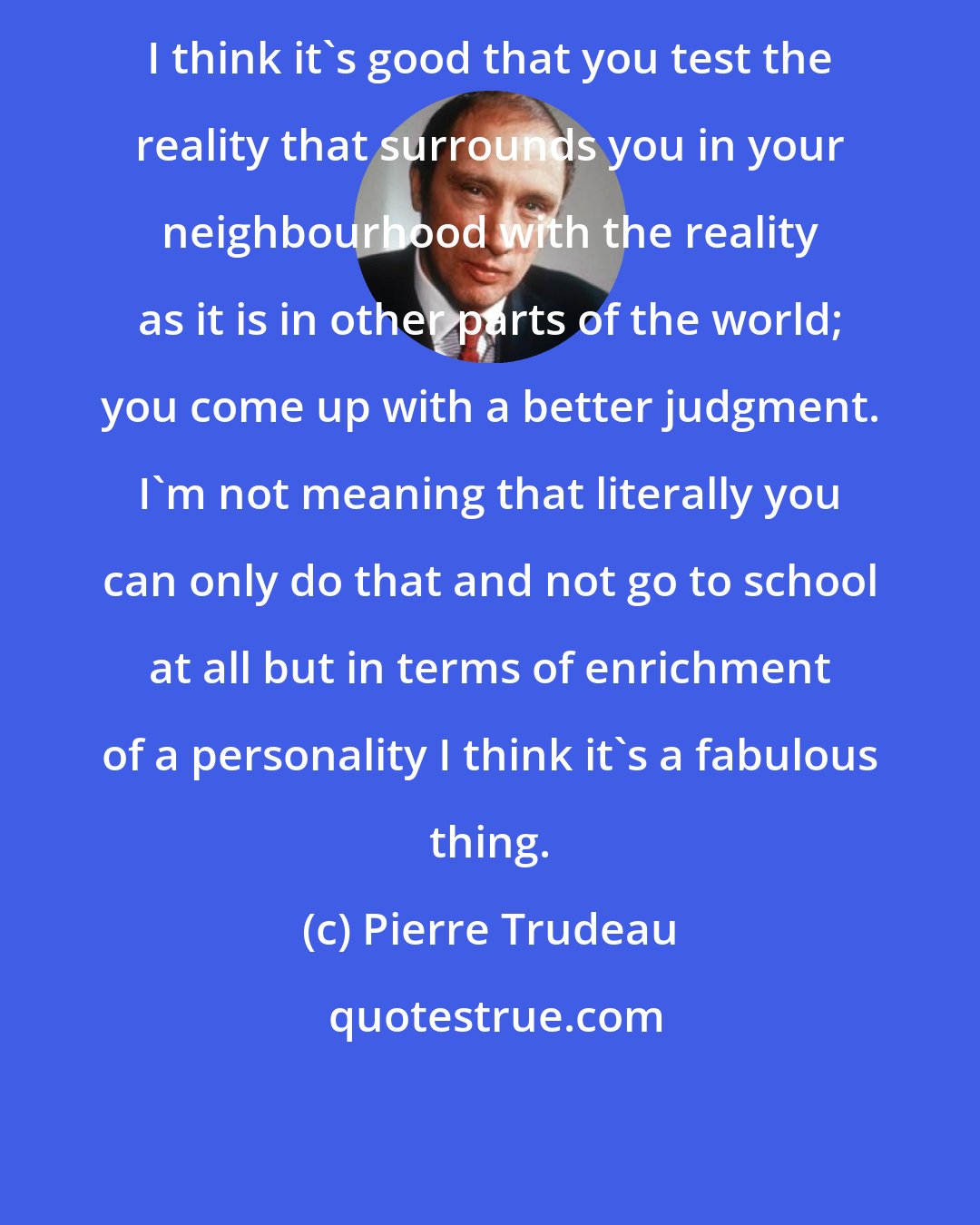 Pierre Trudeau: I think it's good that you test the reality that surrounds you in your neighbourhood with the reality as it is in other parts of the world; you come up with a better judgment. I'm not meaning that literally you can only do that and not go to school at all but in terms of enrichment of a personality I think it's a fabulous thing.