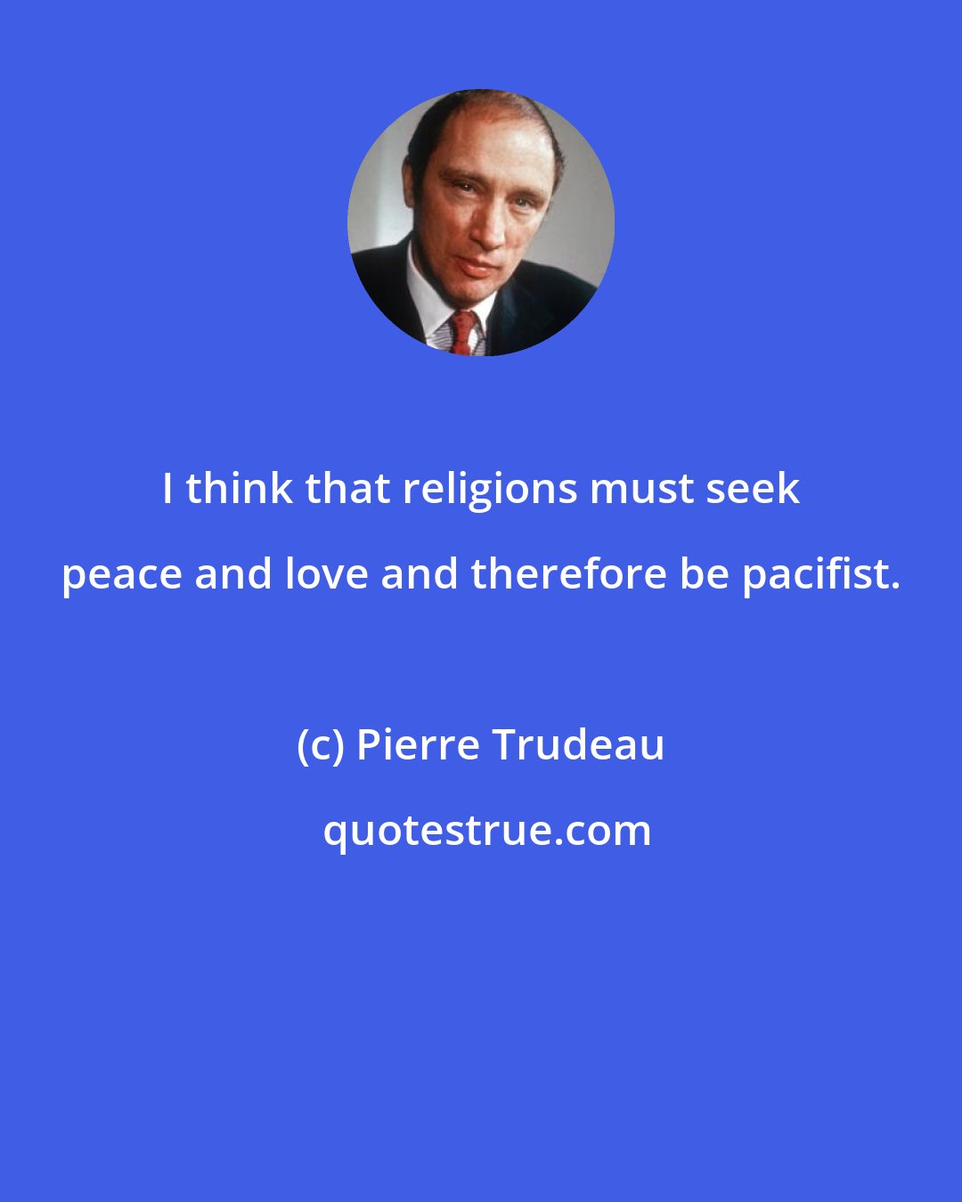 Pierre Trudeau: I think that religions must seek peace and love and therefore be pacifist.
