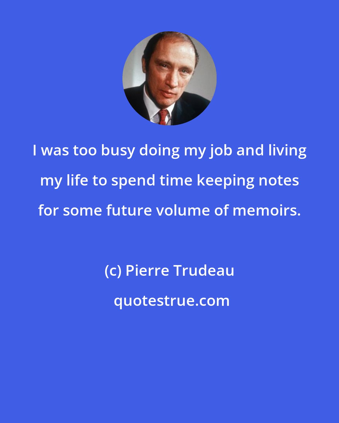 Pierre Trudeau: I was too busy doing my job and living my life to spend time keeping notes for some future volume of memoirs.