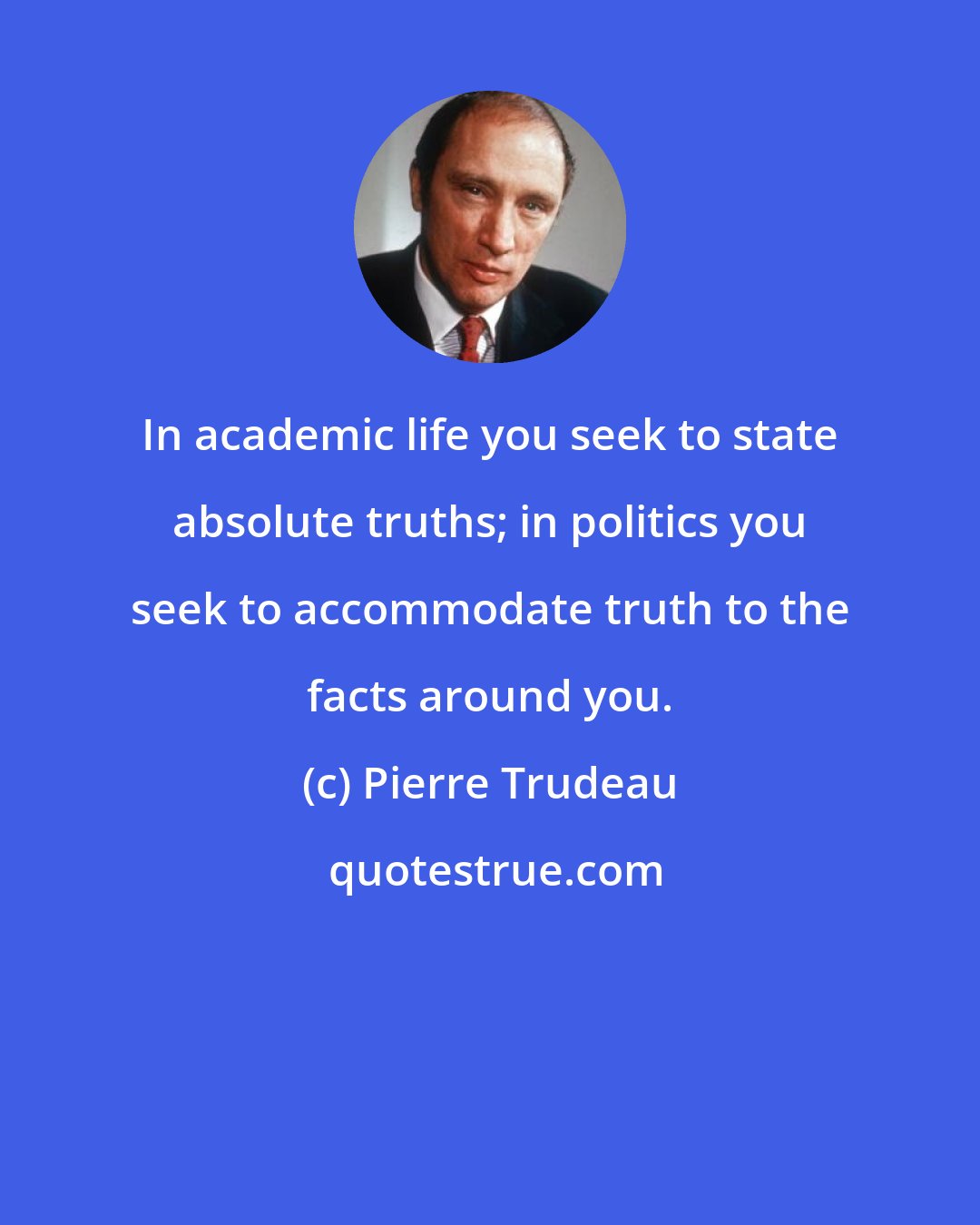 Pierre Trudeau: In academic life you seek to state absolute truths; in politics you seek to accommodate truth to the facts around you.