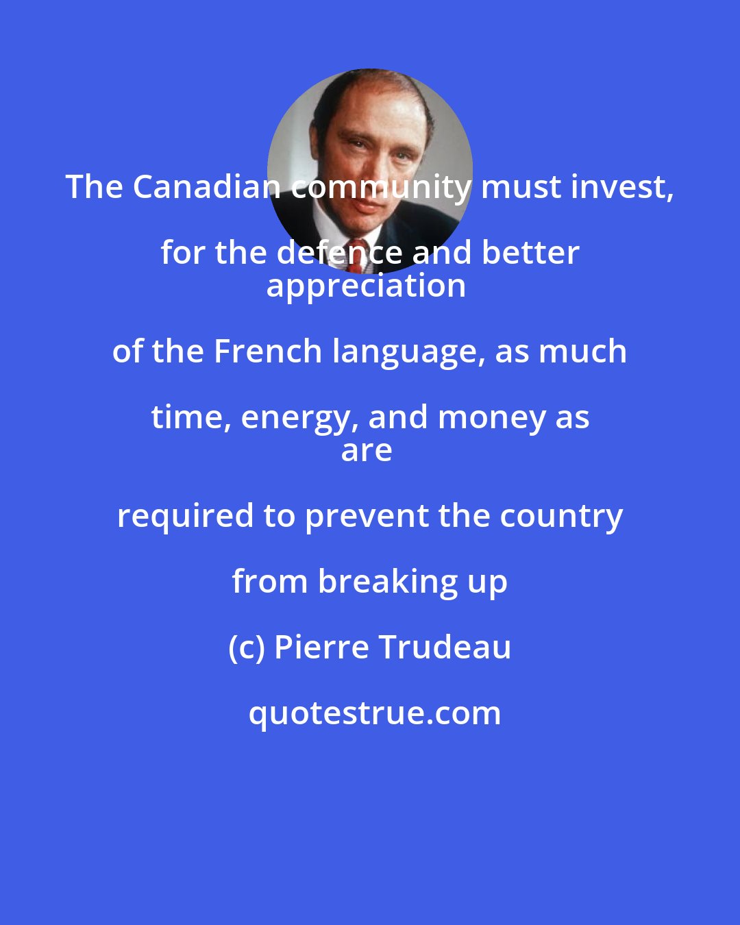 Pierre Trudeau: The Canadian community must invest, for the defence and better 
appreciation of the French language, as much time, energy, and money as 
are required to prevent the country from breaking up